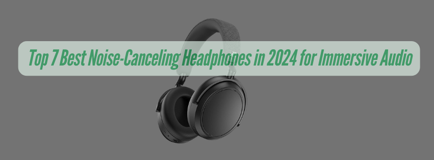 Top 7 Best Noise-Canceling Headphones in 2024 for Immersive Audio